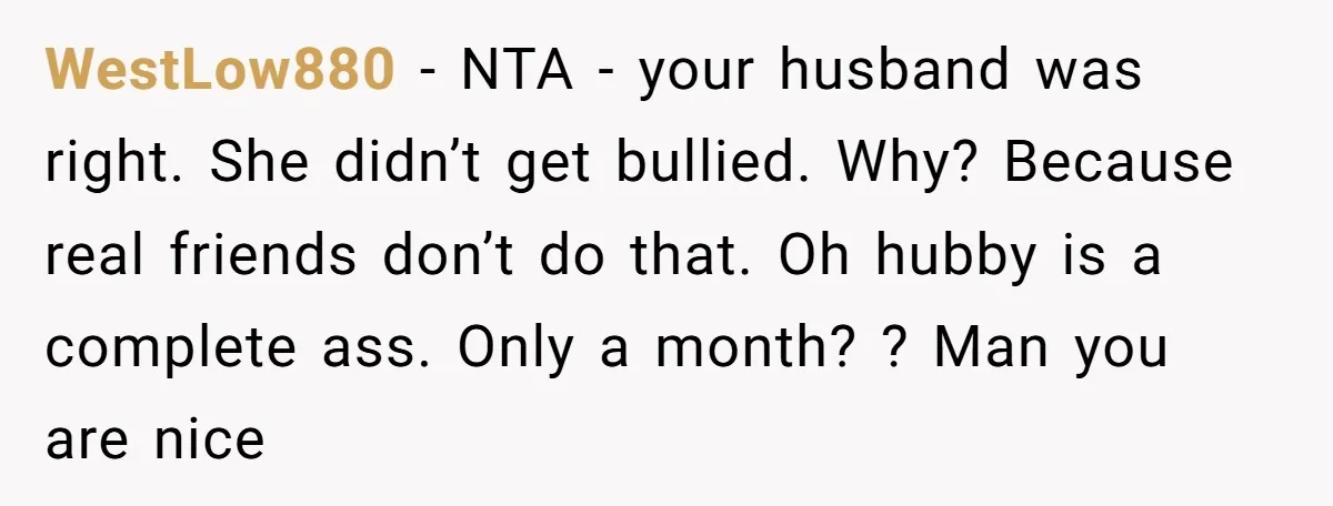 WestLow880 − NTA - your husband was right. She didn’t get bullied. Why? Because real friends don’t do that. Oh hubby is a complete ass. Only a month? ? Man...