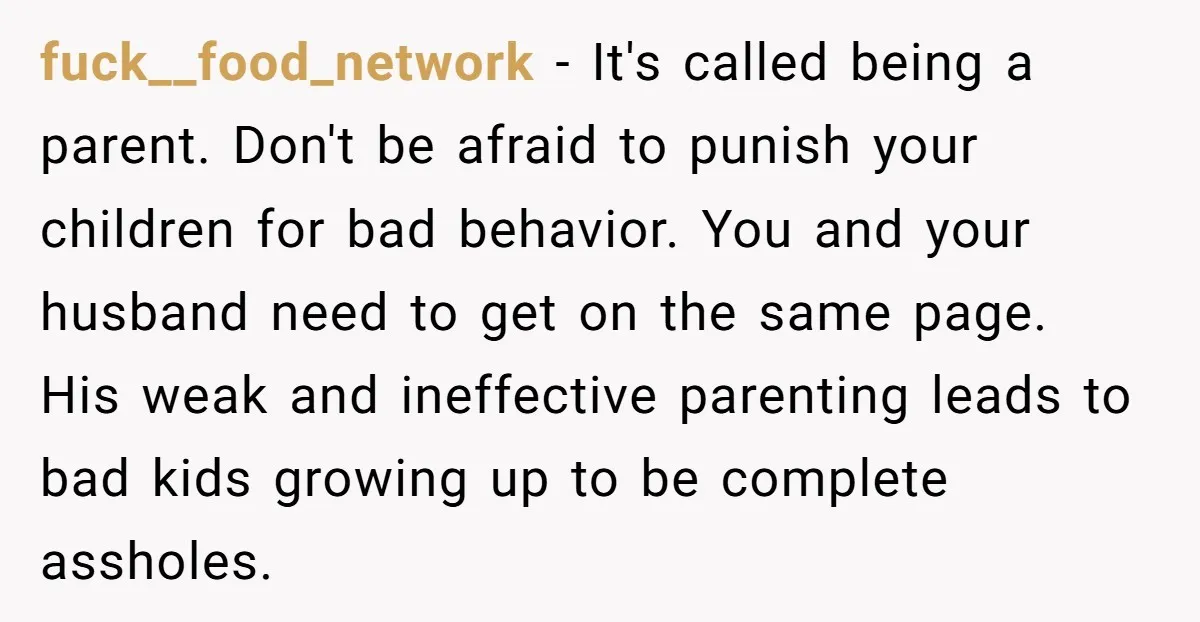 fuck__food_network − It's called being a parent. Don't be afraid to punish your children for bad behavior. You and your husband need to get on the same page. His weak...