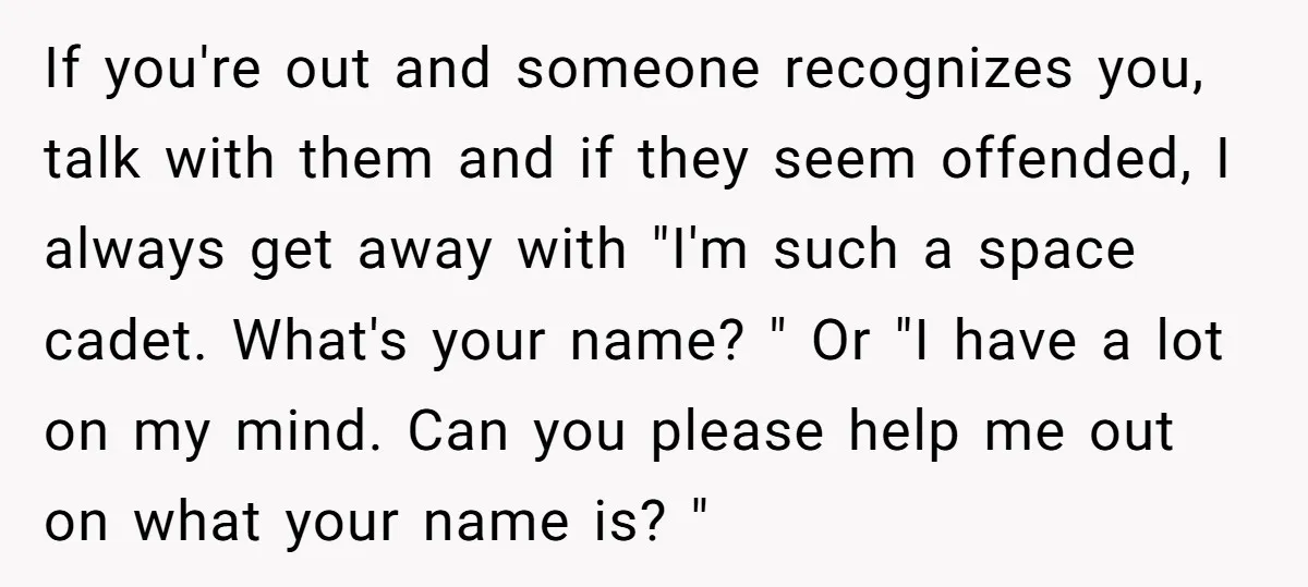 If you're out and someone recognizes you, talk with them and if they seem offended, I always get away with "I'm such a space cadet. What's your name? " Or...