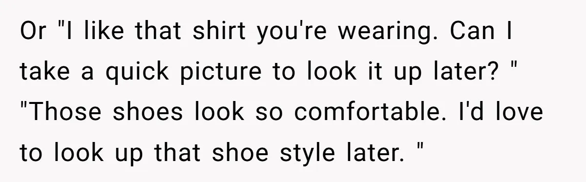 Or "I like that shirt you're wearing. Can I take a quick picture to look it up later? " "Those shoes look so comfortable. I'd love to look up that...