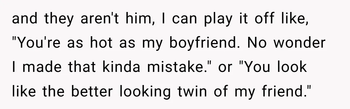 and they aren't him, I can play it off like, "You're as hot as my boyfriend. No wonder I made that kinda mistake." or "You look like the better looking...