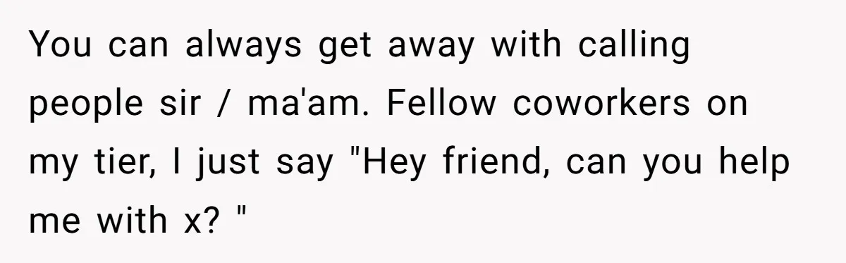 You can always get away with calling people sir / ma'am. Fellow coworkers on my tier, I just say "Hey friend, can you help me with x? "
