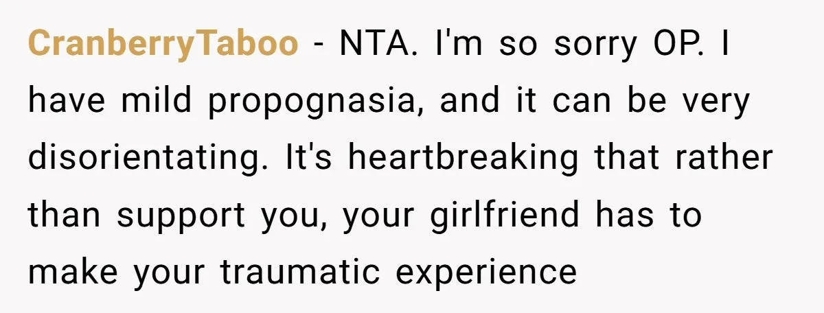 CranberryTaboo − NTA. I'm so sorry OP. I have mild propognasia, and it can be very disorientating. It's heartbreaking that rather than support you, your girlfriend has to make your...