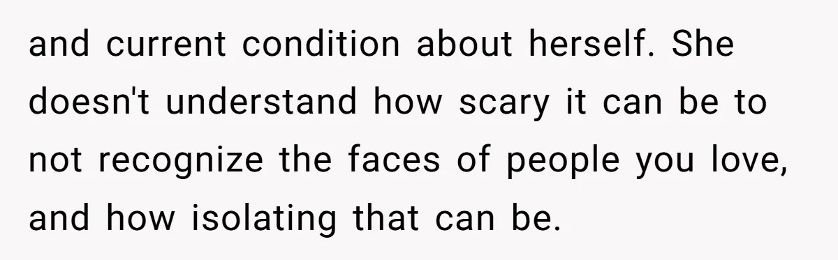 and current condition about herself. She doesn't understand how scary it can be to not recognize the faces of people you love, and how isolating that can be.
