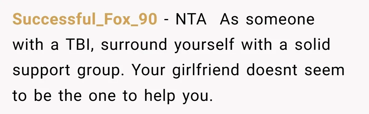 Successful_Fox_90 − NTA ​ As someone with a TBI, surround yourself with a solid support group. Your girlfriend doesnt seem to be the one to help you.