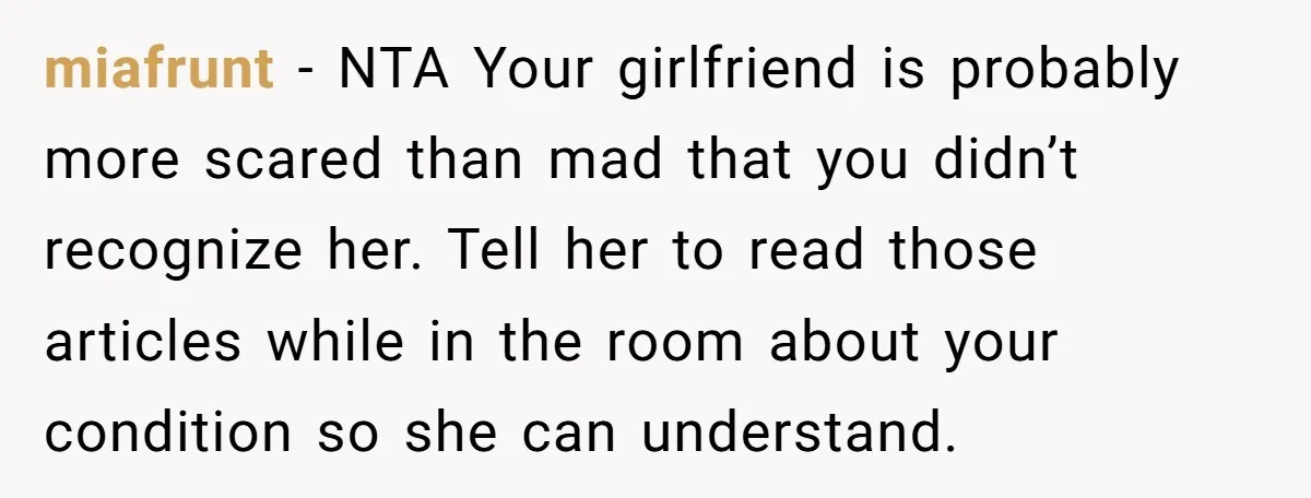miafrunt − NTA Your girlfriend is probably more scared than mad that you didn’t recognize her. Tell her to read those articles while in the room about your condition so...