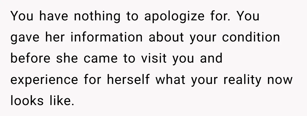 You have nothing to apologize for. You gave her information about your condition before she came to visit you and experience for herself what your reality now looks like.