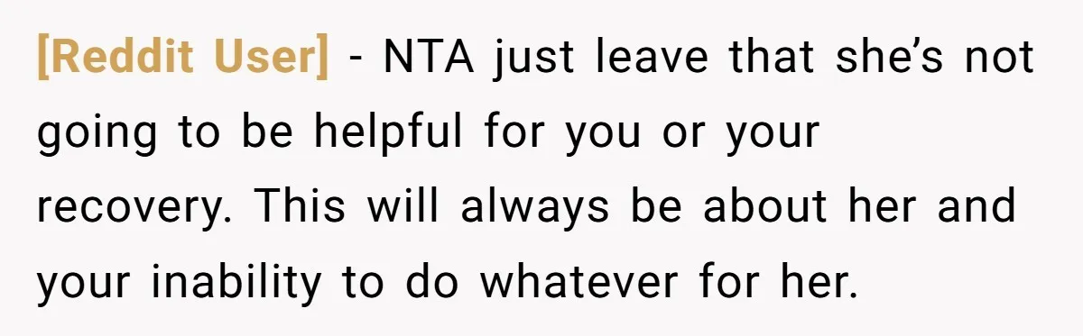 [Reddit User] − NTA just leave that she’s not going to be helpful for you or your recovery. This will always be about her and your inability to do whatever...