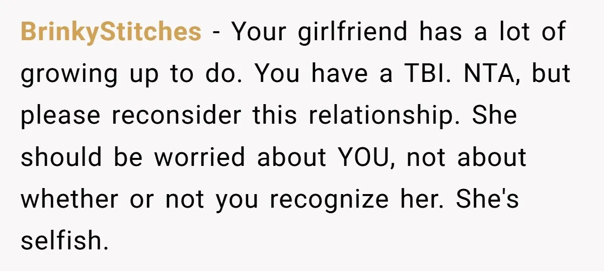 BrinkyStitches − Your girlfriend has a lot of growing up to do. You have a TBI. NTA, but please reconsider this relationship. She should be worried about YOU, not about...