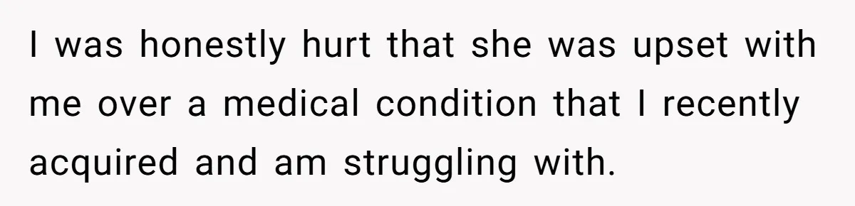 I was honestly hurt that she was upset with me over a medical condition that I recently acquired and am struggling with.