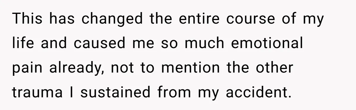 This has changed the entire course of my life and caused me so much emotional pain already, not to mention the other trauma I sustained from my accident.