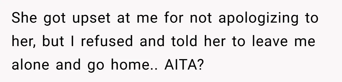 She got upset at me for not apologizing to her, but I refused and told her to leave me alone and go home.. AITA?
