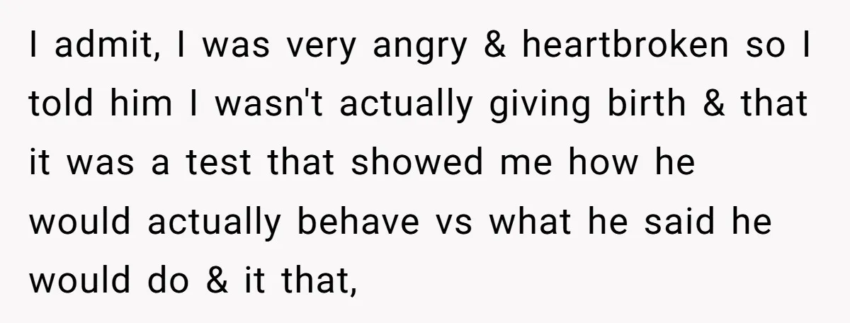 I admit, I was very angry & heartbroken so I told him I wasn't actually giving birth & that it was a test that showed me how he would actually...