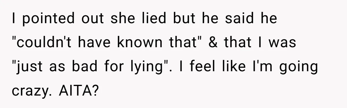 I pointed out she lied but he said he "couldn't have known that" & that I was "just as bad for lying". I feel like I'm going crazy. AITA?