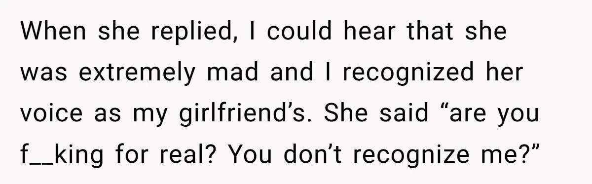 When she replied, I could hear that she was extremely mad and I recognized her voice as my girlfriend’s. She said “are you f__king for real? You don’t recognize me?”