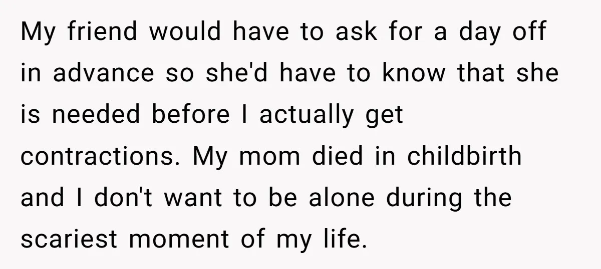 My friend would have to ask for a day off in advance so she'd have to know that she is needed before I actually get contractions. My mom died in...