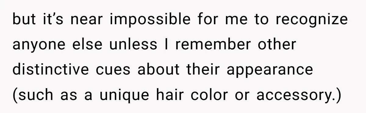 but it’s near impossible for me to recognize anyone else unless I remember other distinctive cues about their appearance (such as a unique hair color or accessory.)