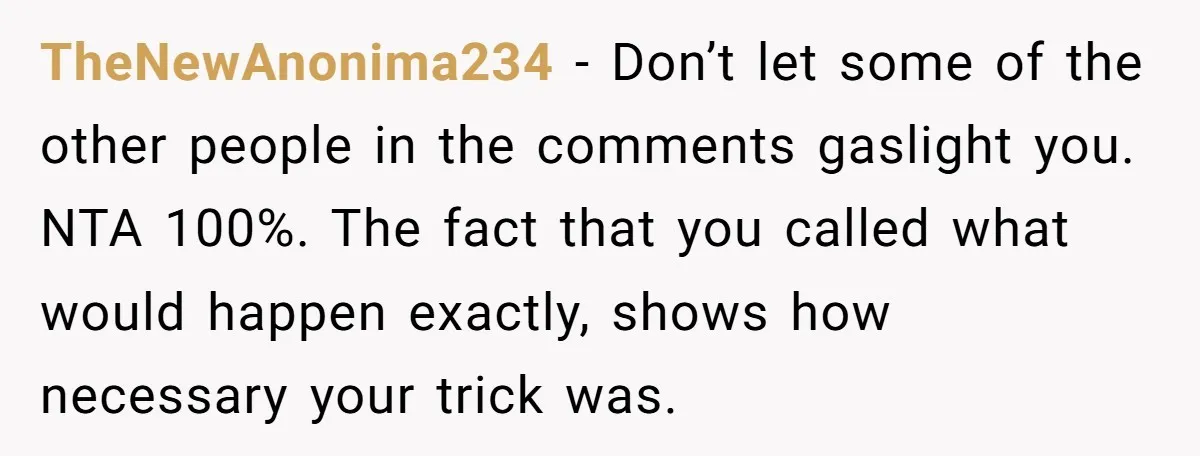 TheNewAnonima234 − Don’t let some of the other people in the comments gaslight you. NTA 100%. The fact that you called what would happen exactly, shows how necessary your trick...