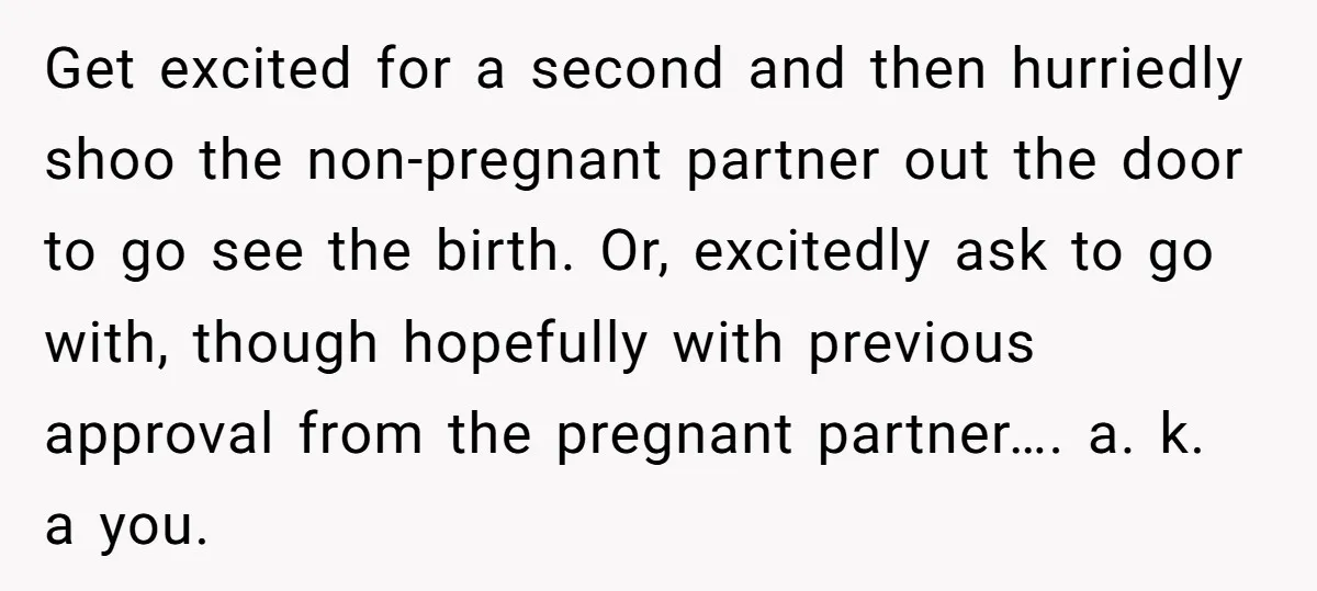 Get excited for a second and then hurriedly shoo the non-pregnant partner out the door to go see the birth. Or, excitedly ask to go with, though hopefully with previous...