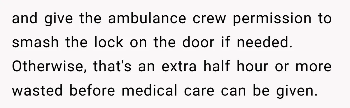 and give the ambulance crew permission to smash the lock on the door if needed. Otherwise, that's an extra half hour or more wasted before medical care can be given.
