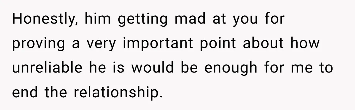 Honestly, him getting mad at you for proving a very important point about how unreliable he is would be enough for me to end the relationship.