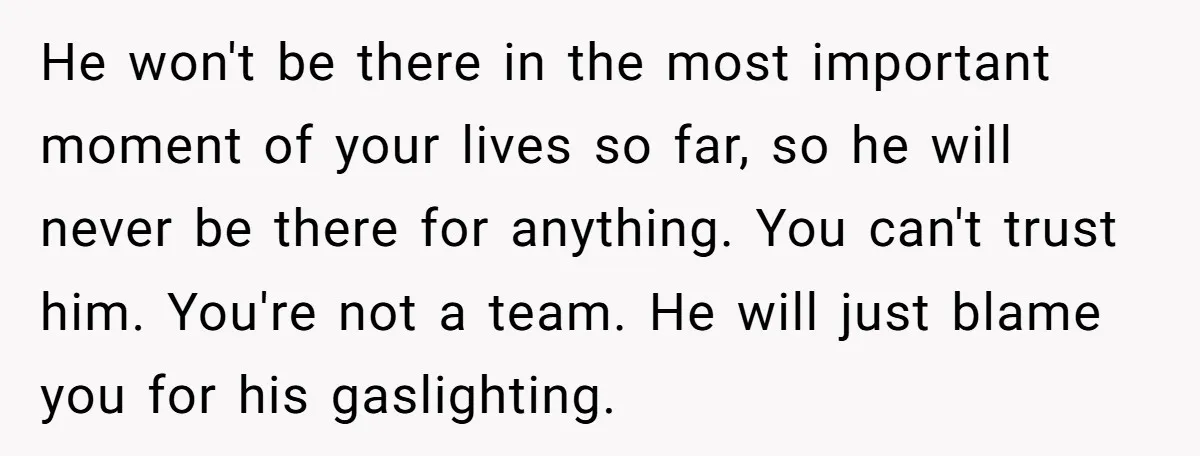 He won't be there in the most important moment of your lives so far, so he will never be there for anything. You can't trust him. You're not a team....