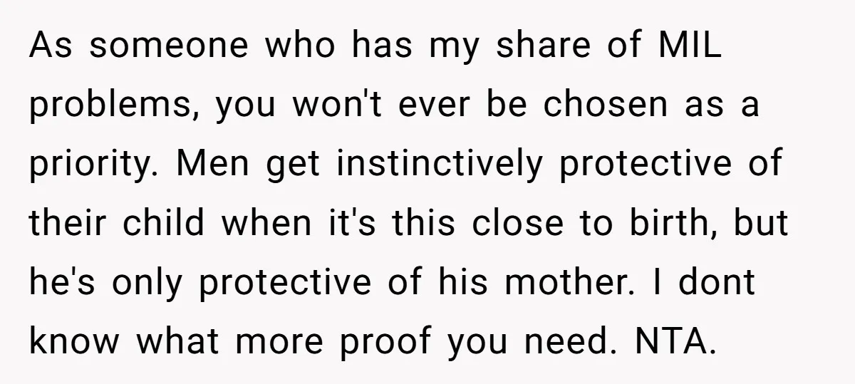 As someone who has my share of MIL problems, you won't ever be chosen as a priority. Men get instinctively protective of their child when it's this close to birth,...