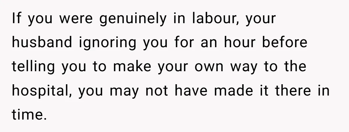 If you were genuinely in labour, your husband ignoring you for an hour before telling you to make your own way to the hospital, you may not have made it...