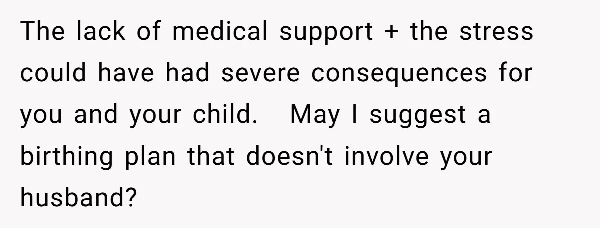 The lack of medical support + the stress could have had severe consequences for you and your child.   May I suggest a birthing plan that doesn't involve your husband?