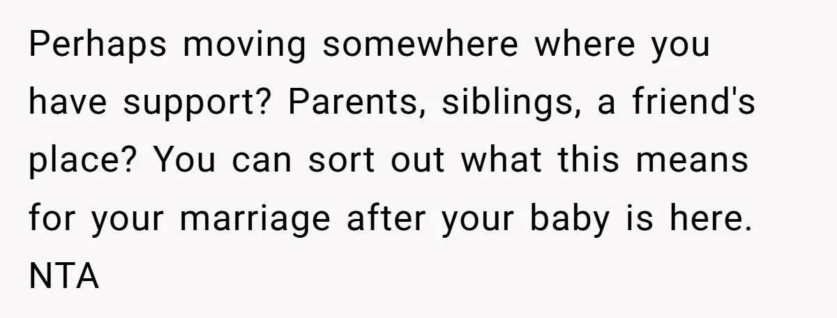 Perhaps moving somewhere where you have support? Parents, siblings, a friend's place? You can sort out what this means for your marriage after your baby is here. NTA