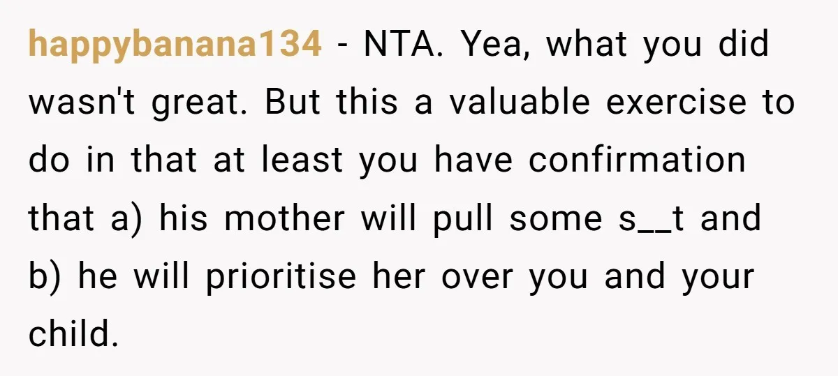 happybanana134 − NTA. Yea, what you did wasn't great. But this a valuable exercise to do in that at least you have confirmation that a) his mother will pull some...