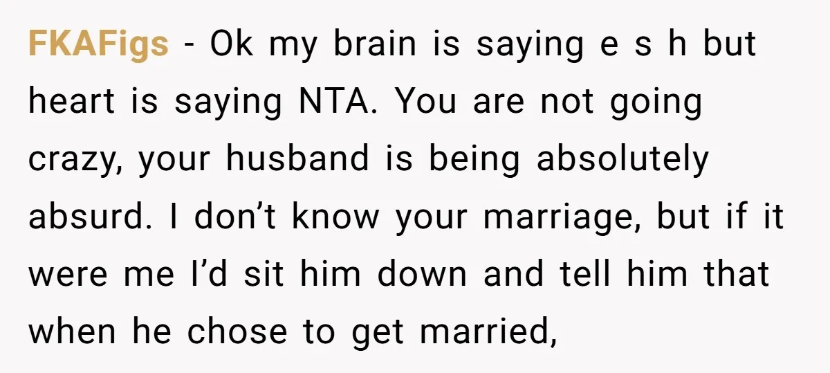 FKAFigs − Ok my brain is saying e s h but heart is saying NTA. You are not going crazy, your husband is being absolutely absurd. I don’t know your...