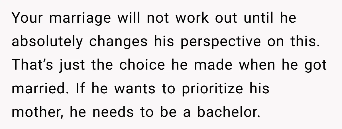 Your marriage will not work out until he absolutely changes his perspective on this. That’s just the choice he made when he got married. If he wants to prioritize his...