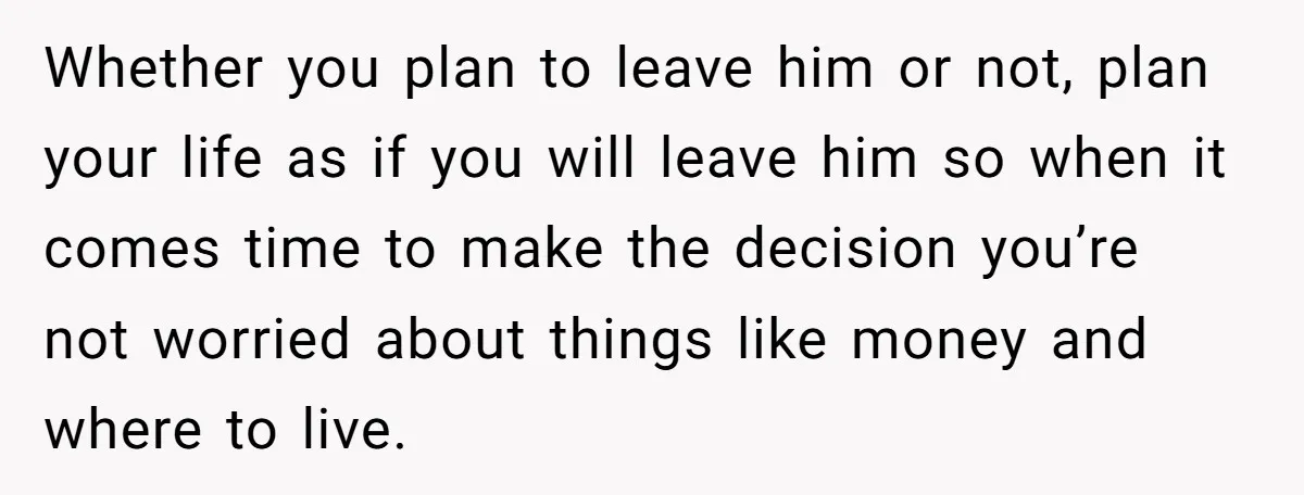 Whether you plan to leave him or not, plan your life as if you will leave him so when it comes time to make the decision you’re not worried about...