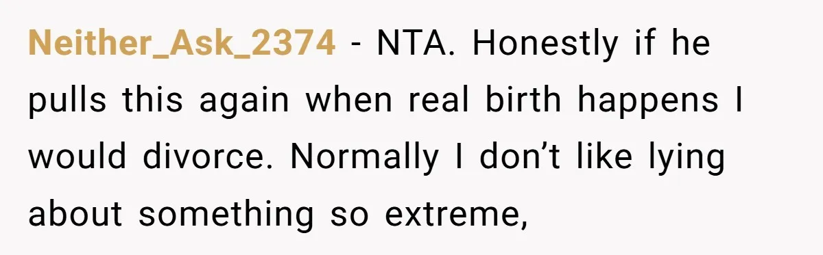 Neither_Ask_2374 − NTA. Honestly if he pulls this again when real birth happens I would divorce. Normally I don’t like lying about something so extreme,