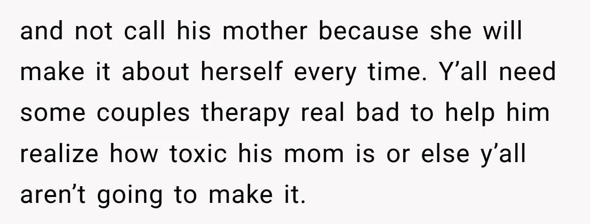and not call his mother because she will make it about herself every time. Y’all need some couples therapy real bad to help him realize how toxic his mom is...