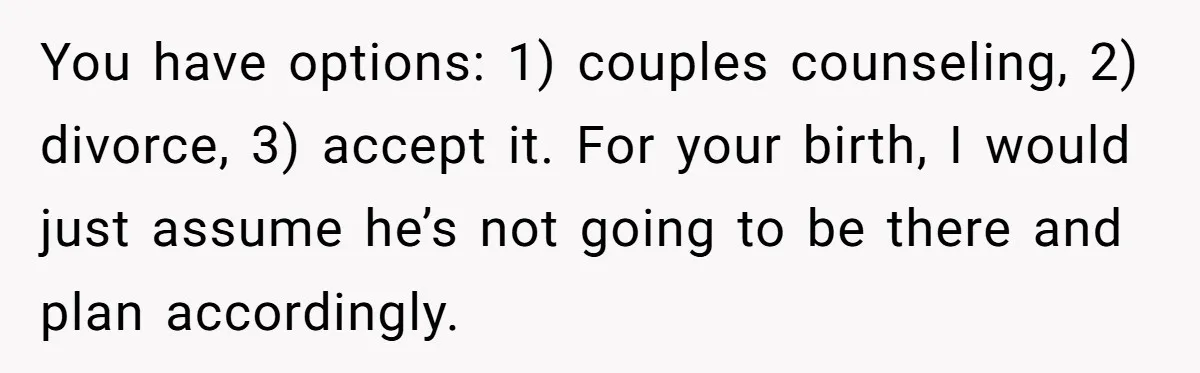 You have options: 1) couples counseling, 2) divorce, 3) accept it. For your birth, I would just assume he’s not going to be there and plan accordingly.