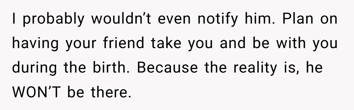 I probably wouldn’t even notify him. Plan on having your friend take you and be with you during the birth. Because the reality is, he WON’T be there.