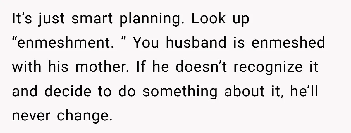 It’s just smart planning. Look up “enmeshment. ” You husband is enmeshed with his mother. If he doesn’t recognize it and decide to do something about it, he’ll never change.