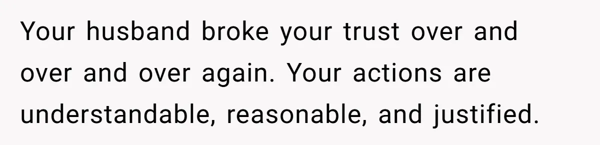 Your husband broke your trust over and over and over again. Your actions are understandable, reasonable, and justified.