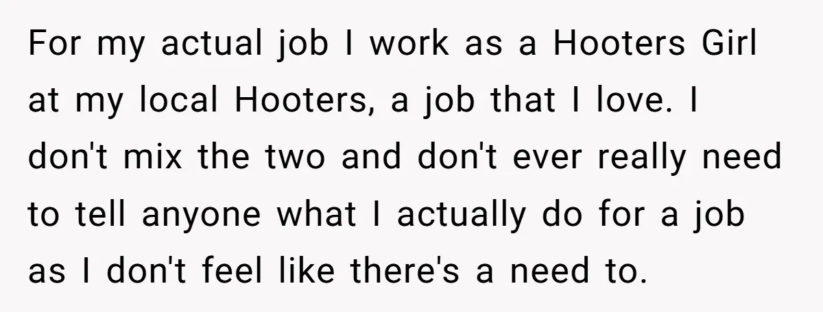 For my actual job I work as a Hooters Girl at my local Hooters, a job that I love. I don't mix the two and don't ever really need to...