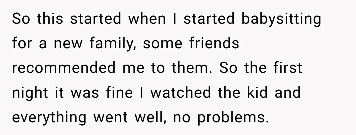 So this started when I started babysitting for a new family, some friends recommended me to them. So the first night it was fine I watched the kid and everything...