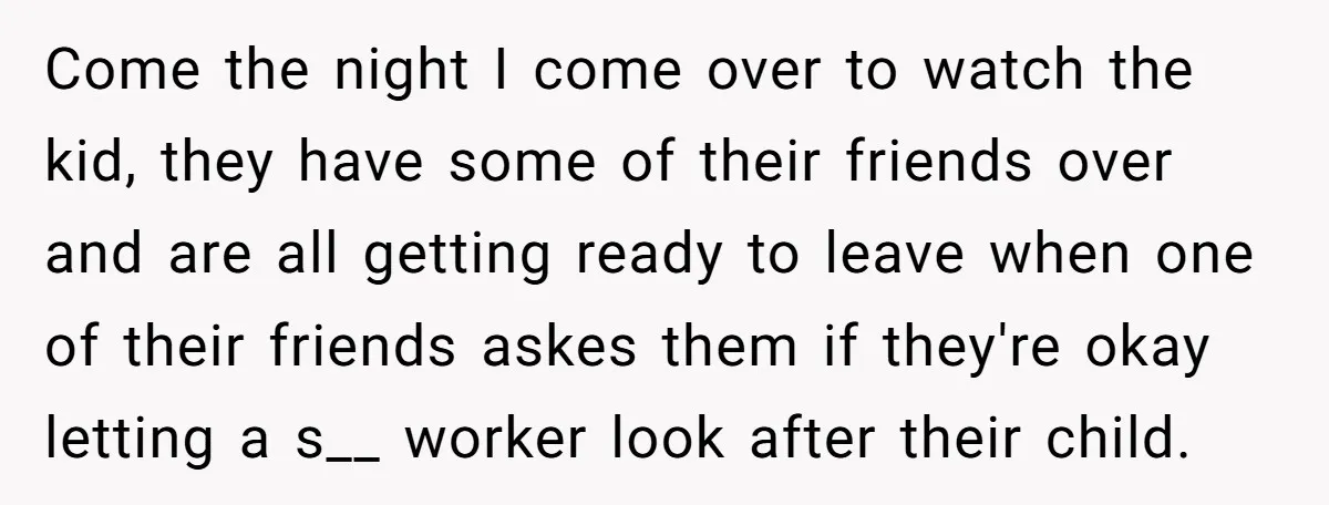 Come the night I come over to watch the kid, they have some of their friends over and are all getting ready to leave when one of their friends askes...