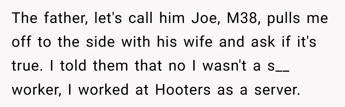 The father, let's call him Joe, M38, pulls me off to the side with his wife and ask if it's true. I told them that no I wasn't a s__...