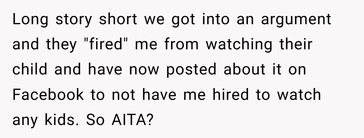 Long story short we got into an argument and they "fired" me from watching their child and have now posted about it on Facebook to not have me hired to...