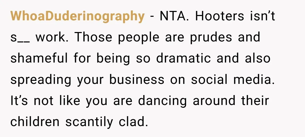 WhoaDuderinography − NTA. Hooters isn’t s__ work. Those people are prudes and shameful for being so dramatic and also spreading your business on social media. It’s not like you are...