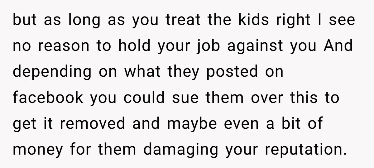 but as long as you treat the kids right I see no reason to hold your job against you And depending on what they posted on facebook you could sue...
