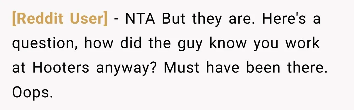 [Reddit User] − NTA But they are. Here's a question, how did the guy know you work at Hooters anyway? Must have been there. Oops.
