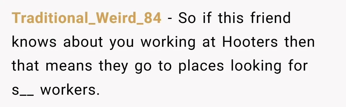 Traditional_Weird_84 − So if this friend knows about you working at Hooters then that means they go to places looking for s__ workers.
