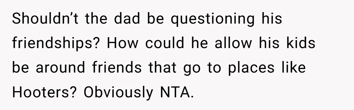 Shouldn’t the dad be questioning his friendships? How could he allow his kids be around friends that go to places like Hooters? Obviously NTA.